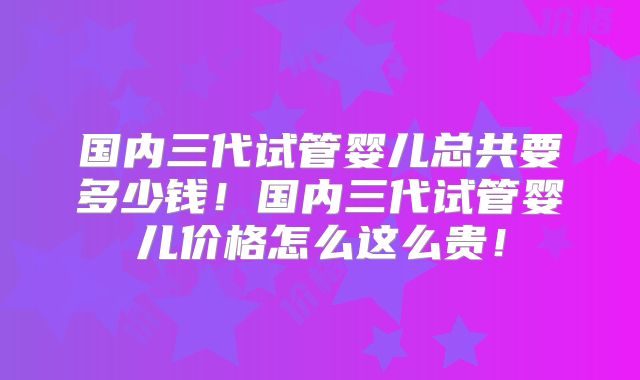 国内三代试管婴儿总共要多少钱！国内三代试管婴儿价格怎么这么贵！