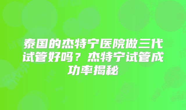 泰国的杰特宁医院做三代试管好吗？杰特宁试管成功率揭秘