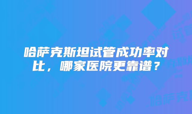 哈萨克斯坦试管成功率对比，哪家医院更靠谱？