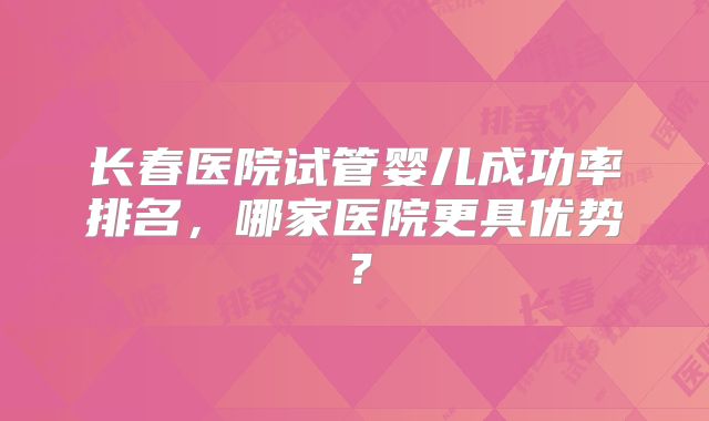 长春医院试管婴儿成功率排名，哪家医院更具优势？