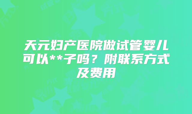 天元妇产医院做试管婴儿可以**子吗?附联系方式及费用
