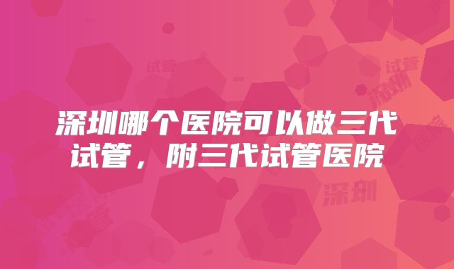 深圳哪个医院可以做三代试管，附三代试管医院