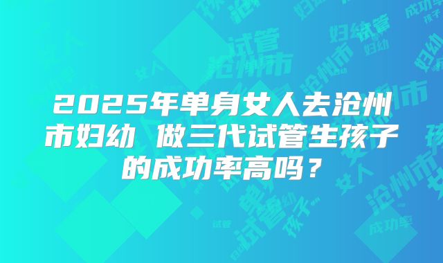 2025年单身女人去沧州市妇幼 做三代试管生孩子的成功率高吗?