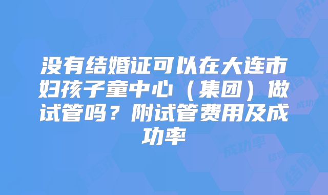 没有结婚证可以在大连市妇孩子童中心（集团）做试管吗？附试管费用及成功率
