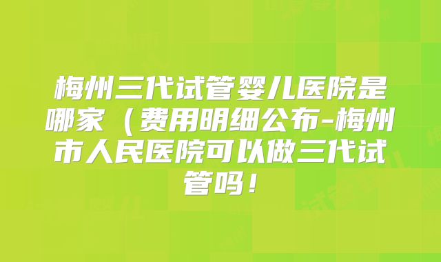 梅州三代试管婴儿医院是哪家(费用明细公布-梅州市人民医院可以做三代试管吗!