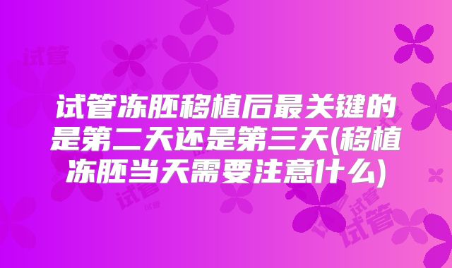 试管冻胚移植后最关键的是第二天还是第三天(移植冻胚当天需要注意什么)