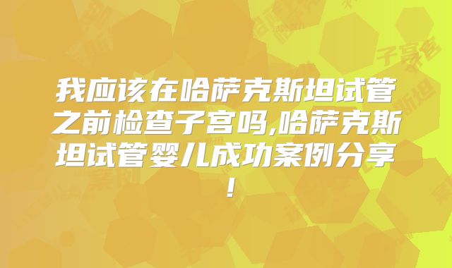 我应该在哈萨克斯坦试管之前检查子宫吗,哈萨克斯坦试管婴儿成功案例分享！