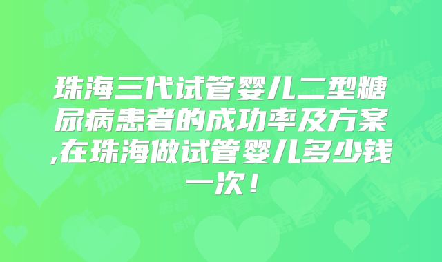 珠海三代试管婴儿二型糖尿病患者的成功率及方案,在珠海做试管婴儿多少钱一次!
