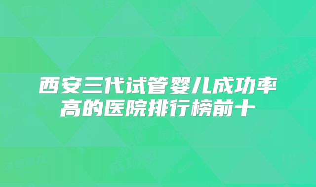 西安三代试管婴儿成功率高的医院排行榜前十