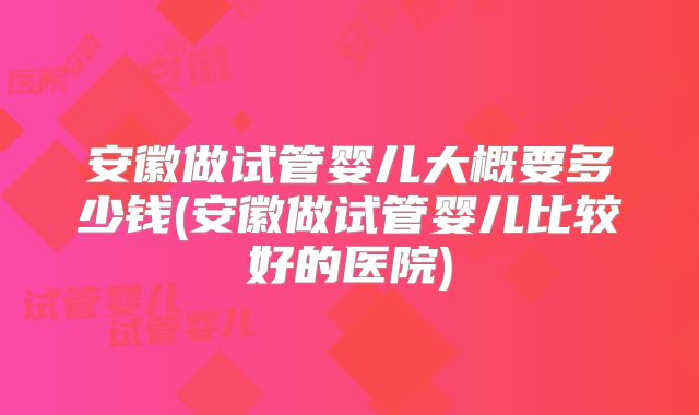 安徽做试管婴儿大概要多少钱(安徽做试管婴儿比较好的医院)