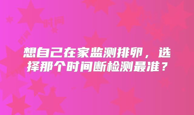想自己在家监测排卵，选择那个时间断检测最准？