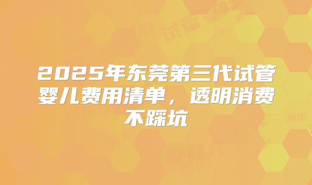 2025年东莞第三代试管婴儿费用清单，透明消费不踩坑