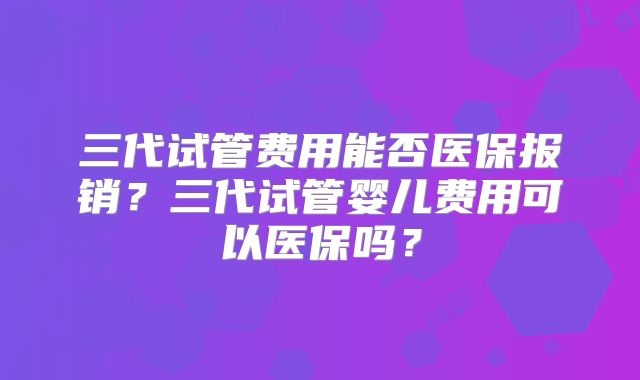 三代试管费用能否医保报销？三代试管婴儿费用可以医保吗？