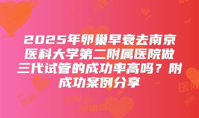 2025年卵巢早衰去南京医科大学第二附属医院做三代试管的成功率高吗？附成功案例分享