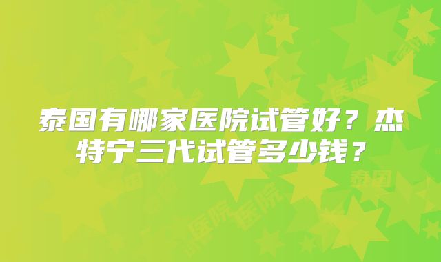 泰国有哪家医院试管好？杰特宁三代试管多少钱？
