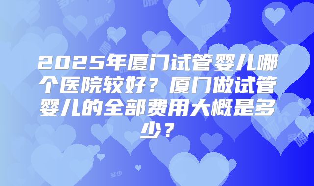 2025年厦门试管婴儿哪个医院较好？厦门做试管婴儿的全部费用大概是多少？