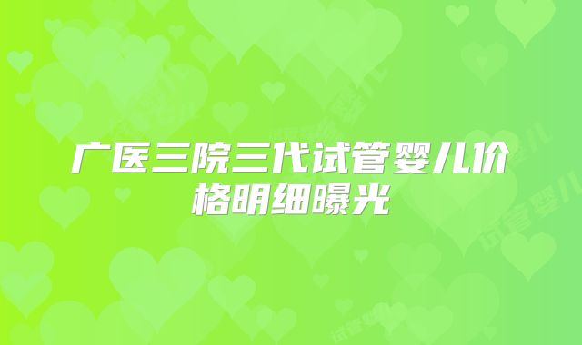 广医三院三代试管婴儿价格明细曝光