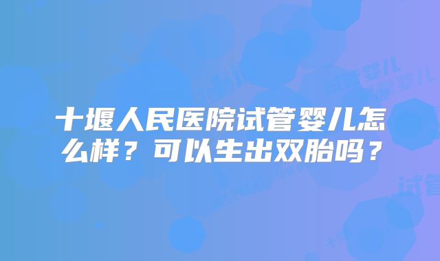 十堰人民医院试管婴儿怎么样？可以生出双胎吗？