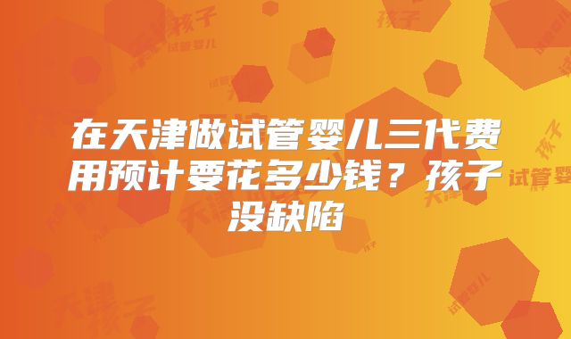 在天津做试管婴儿三代费用预计要花多少钱？孩子没缺陷