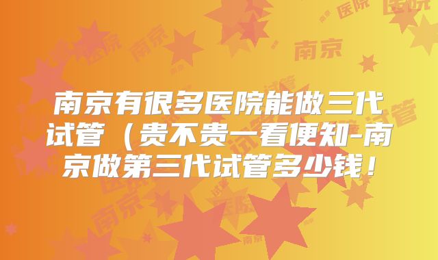 南京有很多医院能做三代试管（贵不贵一看便知-南京做第三代试管多少钱！