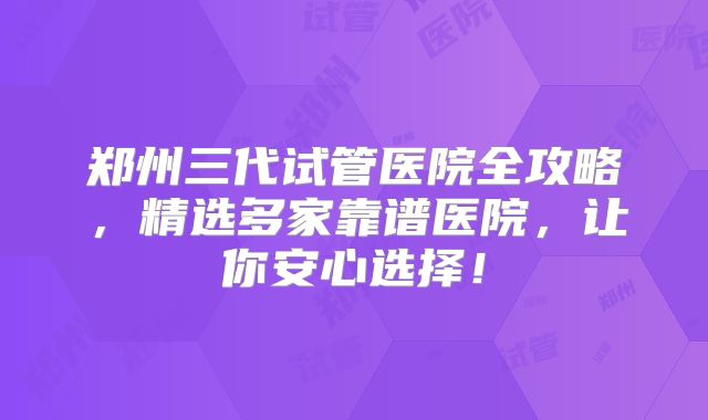郑州三代试管医院全攻略，精选多家靠谱医院，让你安心选择！