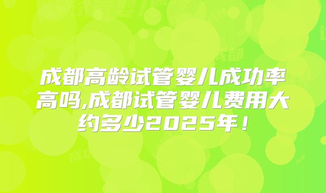 成都高龄试管婴儿成功率高吗,成都试管婴儿费用大约多少2025年!