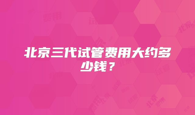 北京三代试管费用大约多少钱?