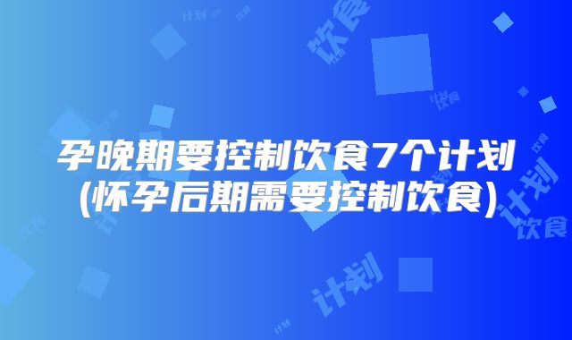 孕晚期要控制饮食7个计划(怀孕后期需要控制饮食)