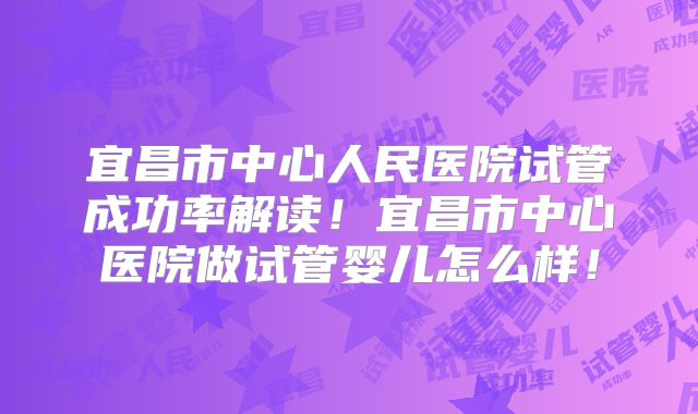 宜昌市中心人民医院试管成功率解读!宜昌市中心医院做试管婴儿怎么样!