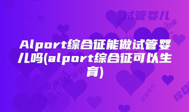 Alport综合征能做试管婴儿吗(alport综合征可以生育)