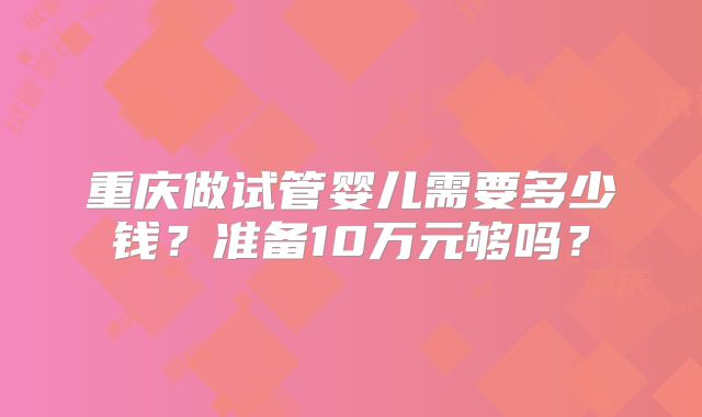 重庆做试管婴儿需要多少钱?准备10万元够吗?
