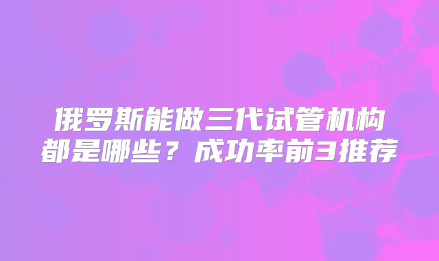 俄罗斯能做三代试管机构都是哪些？成功率前3推荐
