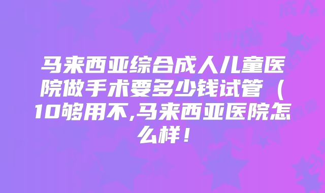 马来西亚综合成人儿童医院做手术要多少钱试管(10够用不,马来西亚医院怎么样!