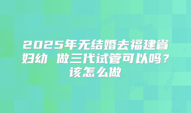 2025年无结婚去福建省妇幼 做三代试管可以吗？该怎么做