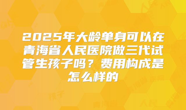 2025年大龄单身可以在青海省人民医院做三代试管生孩子吗？费用构成是怎么样的