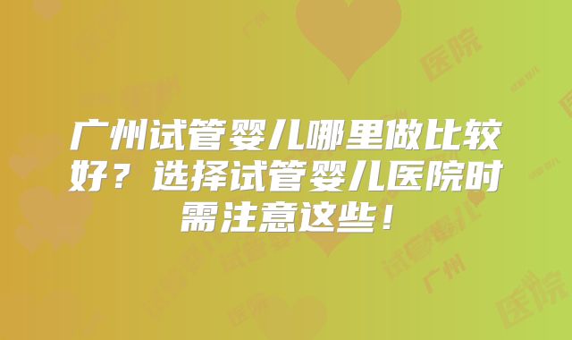 广州试管婴儿哪里做比较好？选择试管婴儿医院时需注意这些！