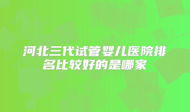 河北三代试管婴儿医院排名比较好的是哪家