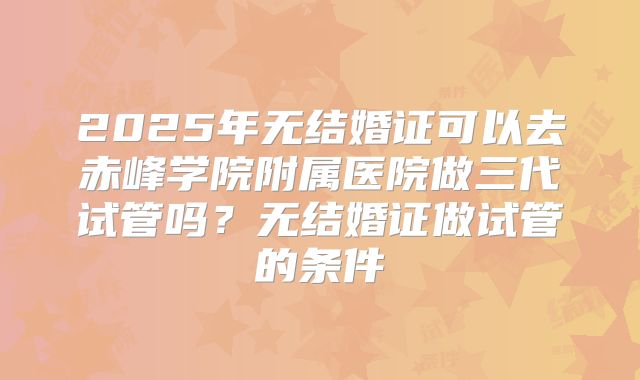 2025年无结婚证可以去赤峰学院附属医院做三代试管吗?无结婚证做试管的条件