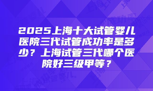 2025上海十大试管婴儿医院三代试管成功率是多少？上海试管三代哪个医院好三级甲等？