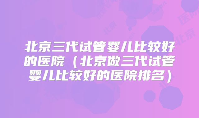 北京三代试管婴儿比较好的医院（北京做三代试管婴儿比较好的医院排名）