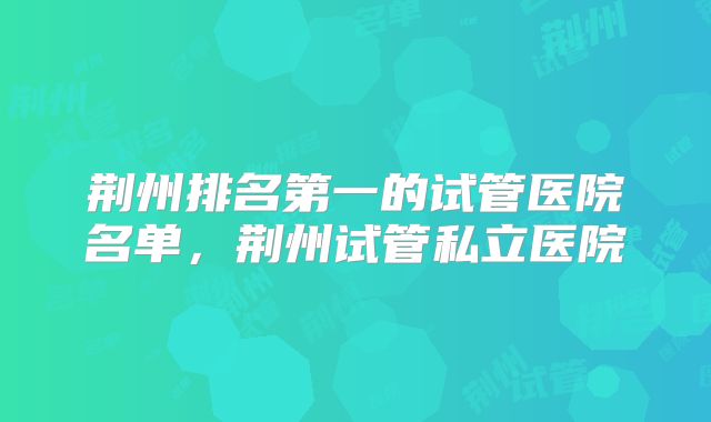 荆州排名第一的试管医院名单，荆州试管私立医院