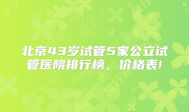 北京43岁试管5家公立试管医院排行榜，价格表!