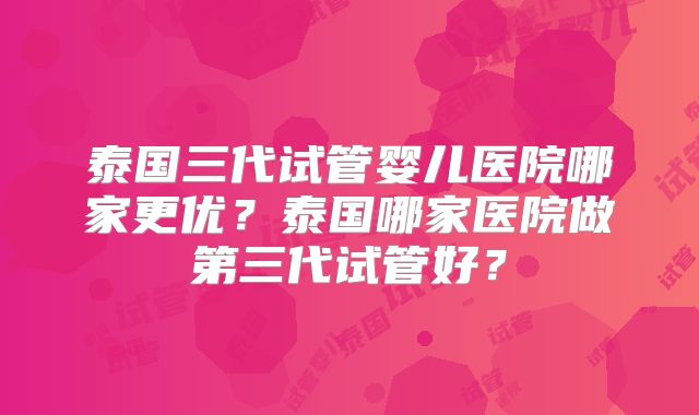 泰国三代试管婴儿医院哪家更优？泰国哪家医院做第三代试管好？