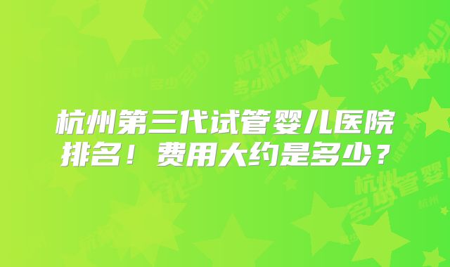 杭州第三代试管婴儿医院排名！费用大约是多少？