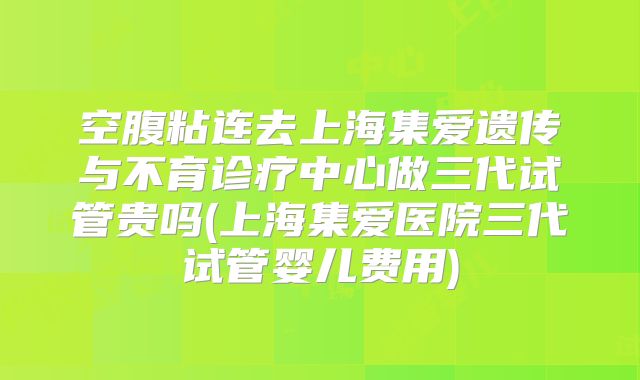 空腹粘连去上海集爱遗传与不育诊疗中心做三代试管贵吗(上海集爱医院三代试管婴儿费用)