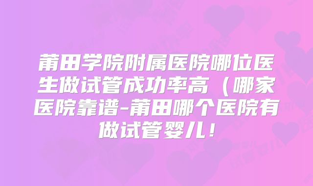莆田学院附属医院哪位医生做试管成功率高（哪家医院靠谱-莆田哪个医院有做试管婴儿！