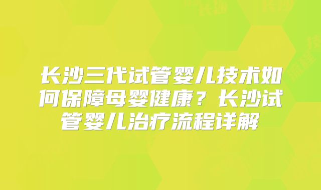 长沙三代试管婴儿技术如何保障母婴健康？长沙试管婴儿治疗流程详解