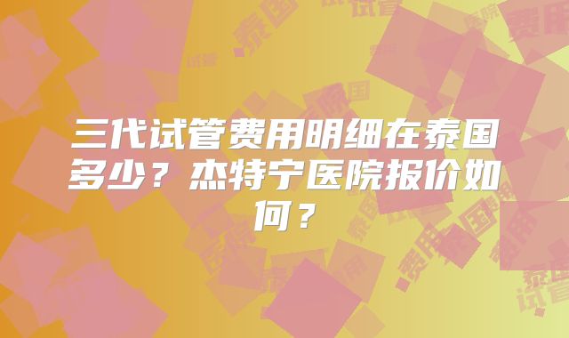 三代试管费用明细在泰国多少？杰特宁医院报价如何？