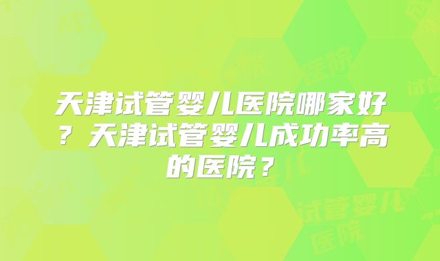 天津试管婴儿医院哪家好?天津试管婴儿成功率高的医院?