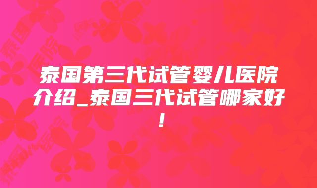 泰国第三代试管婴儿医院介绍_泰国三代试管哪家好！